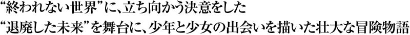 “終われない世界”に、立ち向かう決意をした“退廃した未来”を舞台に、少年と少女の出会いを描いた壮大な冒険物語
