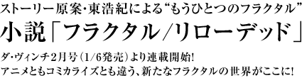 ストーリー原案・東浩紀による“もうひとつのフラクタル”小説「フラクタル/リローデッド」ダ・ヴィンチ2月号(1/6発売)より連載開始!アニメともコミカライズとも違う、新たなフラクタルの世界がここに!